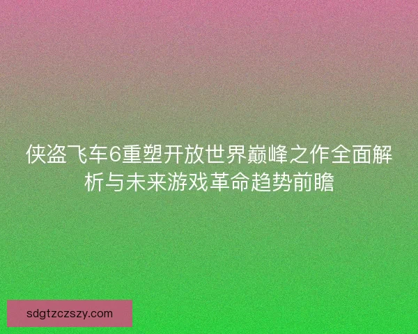侠盗飞车6重塑开放世界巅峰之作全面解析与未来游戏革命趋势前瞻