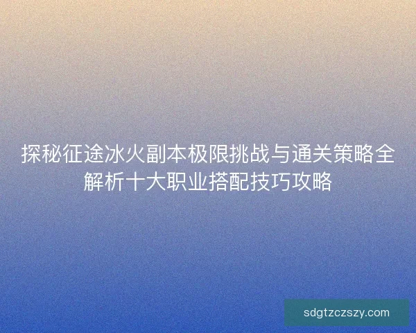 探秘征途冰火副本极限挑战与通关策略全解析十大职业搭配技巧攻略 探秘征途冰火副本极限挑战与通关策略全解析十大职业搭配技巧攻略