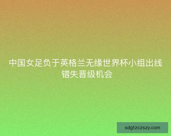 中国女足负于英格兰无缘世界杯小组出线 错失晋级机会 中国女足负于英格兰无缘世界杯小组出线 错失晋级机会
