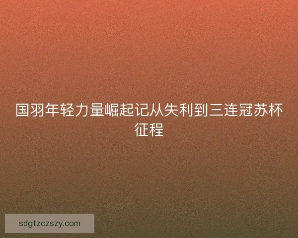 国羽年轻力量崛起记从失利到三连冠苏杯征程 国羽年轻力量崛起记从失利到三连冠苏杯征程