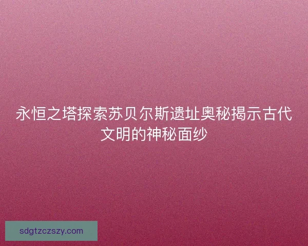 永恒之塔探索苏贝尔斯遗址奥秘揭示古代文明的神秘面纱