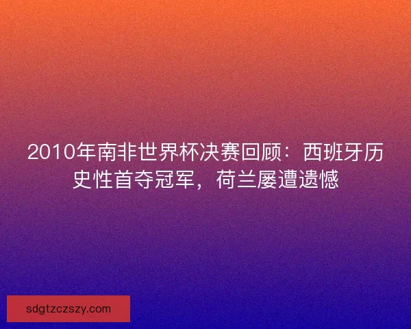 2010年南非世界杯决赛回顾：西班牙历史性首夺冠军，荷兰屡遭遗憾