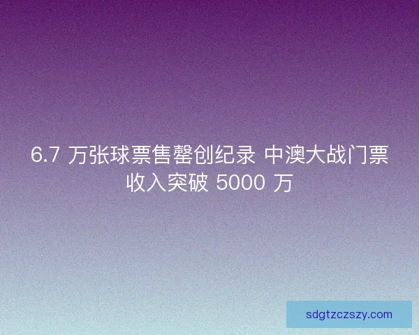 6.7 万张球票售罄创纪录 中澳大战门票收入突破 5000 万