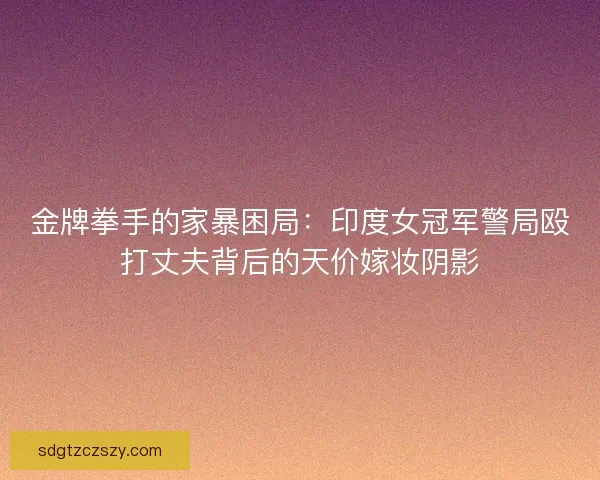 金牌拳手的家暴困局：印度女冠军警局殴打丈夫背后的天价嫁妆阴影