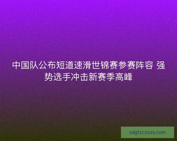 中国队公布短道速滑世锦赛参赛阵容 强势选手冲击新赛季高峰 中国队公布短道速滑世锦赛参赛阵容 强势选手冲击新赛季高峰