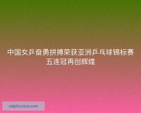 中国女乒奋勇拼搏荣获亚洲乒乓球锦标赛五连冠再创辉煌 中国女乒奋勇拼搏荣获亚洲乒乓球锦标赛五连冠再创辉煌