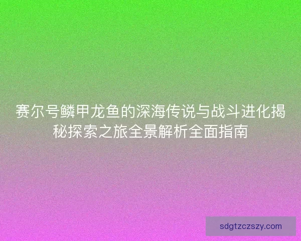 赛尔号鳞甲龙鱼的深海传说与战斗进化揭秘探索之旅全景解析全面指南