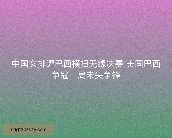 中国女排遭巴西横扫无缘决赛 美国巴西争冠一局未失争锋 中国女排遭巴西横扫无缘决赛 美国巴西争冠一局未失争锋