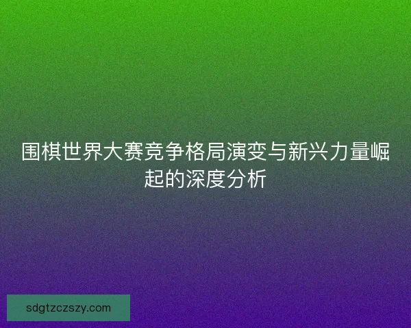 围棋世界大赛竞争格局演变与新兴力量崛起的深度分析 围棋世界大赛竞争格局演变与新兴力量崛起的深度分析