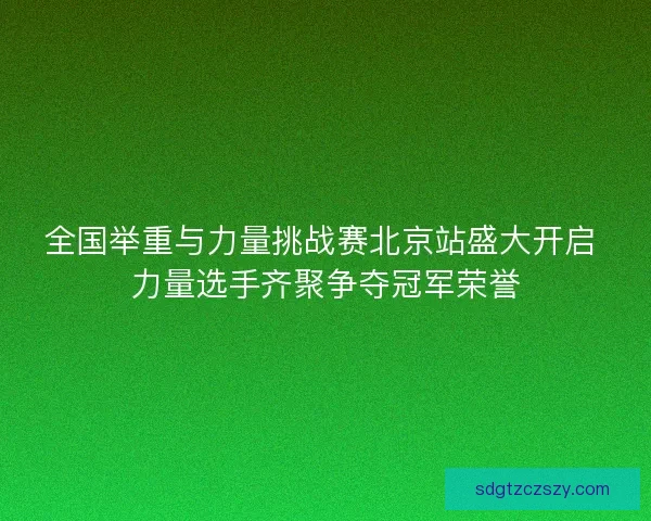 全国举重与力量挑战赛北京站盛大开启 力量选手齐聚争夺冠军荣誉 全国举重与力量挑战赛北京站盛大开启 力量选手齐聚争夺冠军荣誉